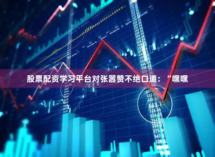 股票配资学习平台对张嚣赞不绝口道：“嘿嘿