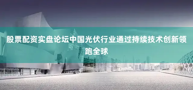 股票配资实盘论坛中国光伏行业通过持续技术创新领跑全球