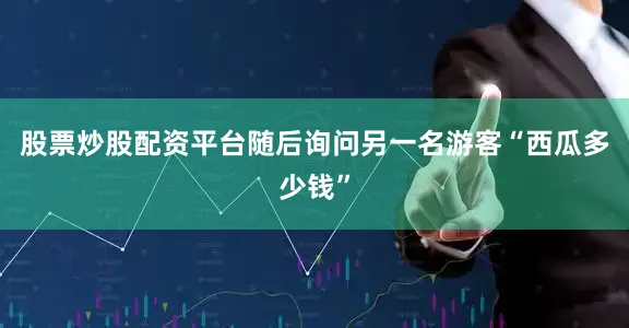 股票炒股配资平台随后询问另一名游客“西瓜多少钱”