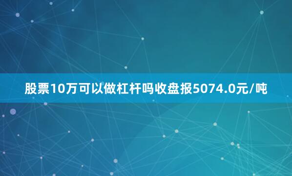 股票10万可以做杠杆吗收盘报5074.0元/吨