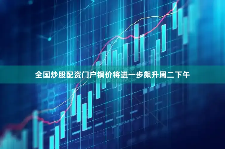 全国炒股配资门户铜价将进一步飙升周二下午