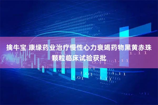 擒牛宝 康缘药业治疗慢性心力衰竭药物黑黄赤珠颗粒临床试验获批