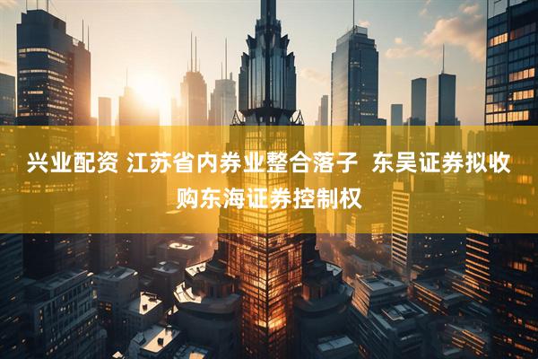 兴业配资 江苏省内券业整合落子  东吴证券拟收购东海证券控制权
