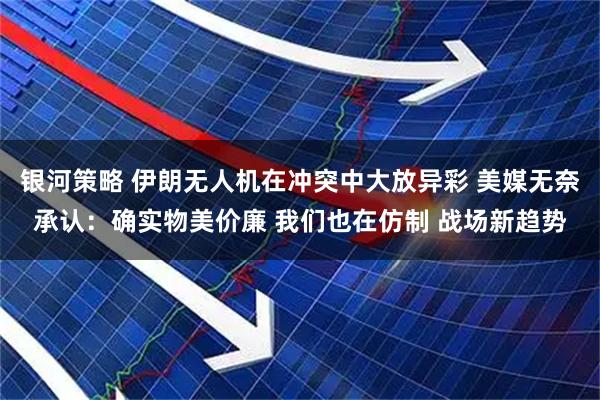 银河策略 伊朗无人机在冲突中大放异彩 美媒无奈承认：确实物美价廉 我们也在仿制 战场新趋势