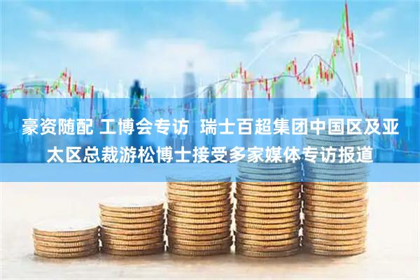 豪资随配 工博会专访  瑞士百超集团中国区及亚太区总裁游松博士接受多家媒体专访报道