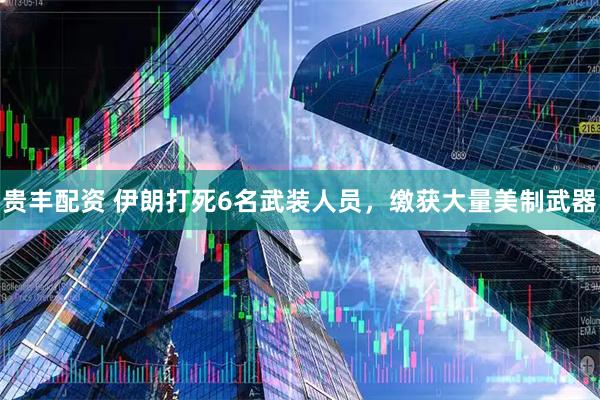 贵丰配资 伊朗打死6名武装人员，缴获大量美制武器