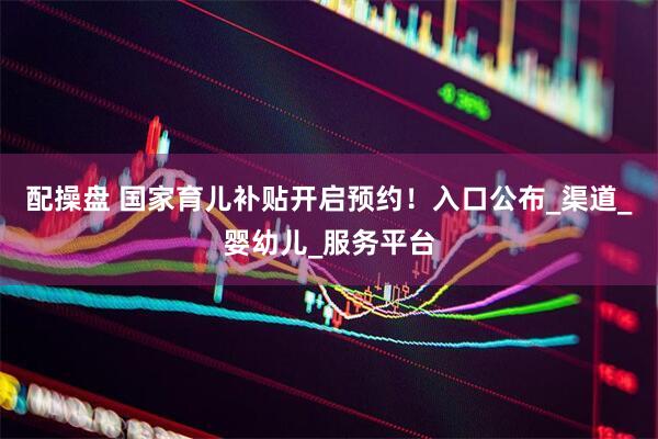配操盘 国家育儿补贴开启预约！入口公布_渠道_婴幼儿_服务平台
