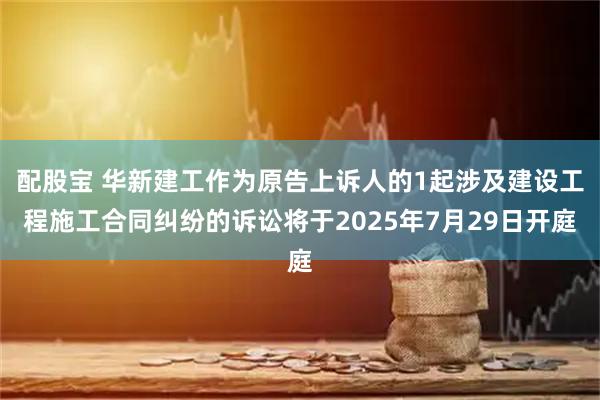 配股宝 华新建工作为原告上诉人的1起涉及建设工程施工合同纠纷的诉讼将于2025年7月29日开庭
