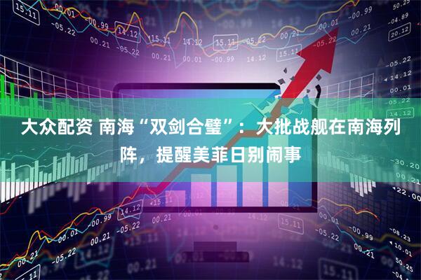 大众配资 南海“双剑合璧”：大批战舰在南海列阵，提醒美菲日别闹事