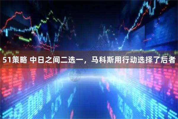 51策略 中日之间二选一，马科斯用行动选择了后者