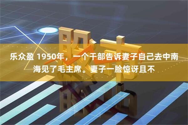 乐众盈 1950年，一个干部告诉妻子自己去中南海见了毛主席。妻子一脸惊讶且不